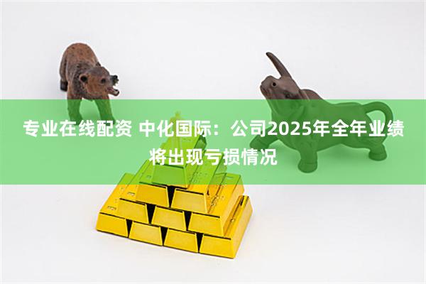 专业在线配资 中化国际：公司2025年全年业绩将出现亏损情况