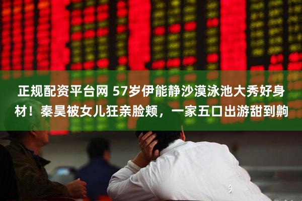 正规配资平台网 57岁伊能静沙漠泳池大秀好身材！秦昊被女儿狂亲脸颊，一家五口出游甜到齁