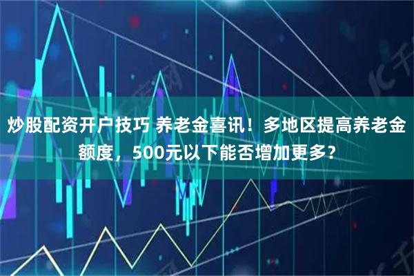 炒股配资开户技巧 养老金喜讯！多地区提高养老金额度，500元以下能否增加更多？