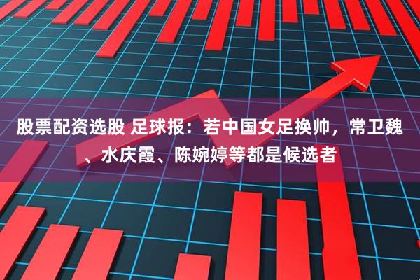 股票配资选股 足球报：若中国女足换帅，常卫魏、水庆霞、陈婉婷等都是候选者