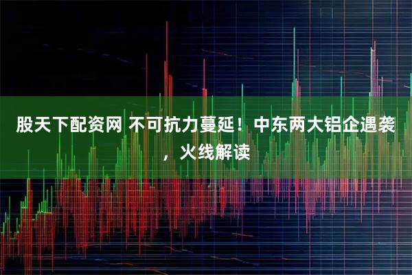 股天下配资网 不可抗力蔓延！中东两大铝企遇袭，火线解读