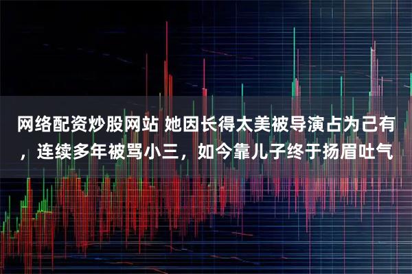 网络配资炒股网站 她因长得太美被导演占为己有，连续多年被骂小三，如今靠儿子终于扬眉吐气