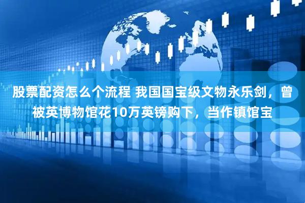 股票配资怎么个流程 我国国宝级文物永乐剑，曾被英博物馆花10万英镑购下，当作镇馆宝