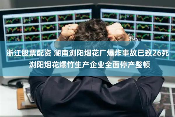 浙江股票配资 湖南浏阳烟花厂爆炸事故已致26死  浏阳烟花爆竹生产企业全面停产整顿