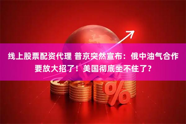 线上股票配资代理 普京突然宣布：俄中油气合作要放大招了！美国彻底坐不住了？