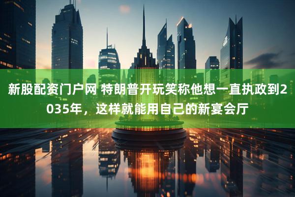 新股配资门户网 特朗普开玩笑称他想一直执政到2035年，这样就能用自己的新宴会厅