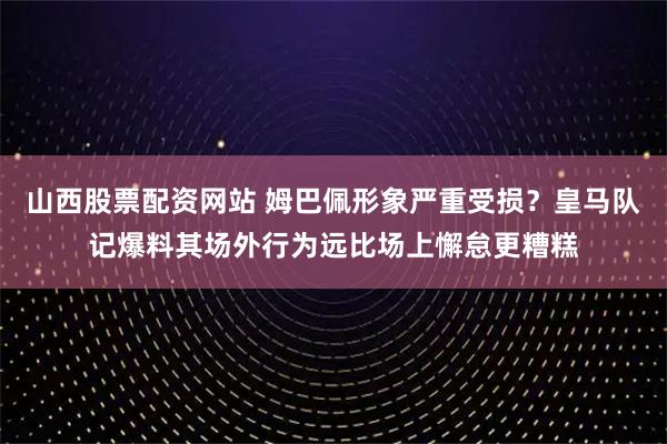 山西股票配资网站 姆巴佩形象严重受损？皇马队记爆料其场外行为远比场上懈怠更糟糕